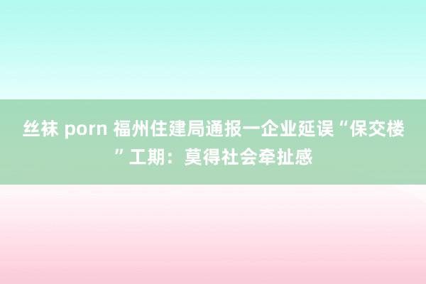 丝袜 porn 福州住建局通报一企业延误“保交楼”工期：莫得社会牵扯感