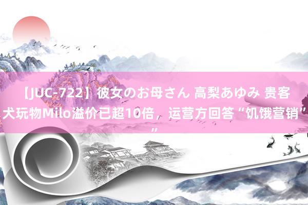 【JUC-722】彼女のお母さん 高梨あゆみ 贵客犬玩物Milo溢价已超10倍，运营方回答“饥饿营销”