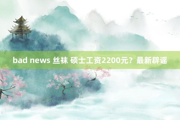 bad news 丝袜 硕士工资2200元？最新辟谣