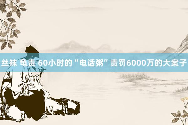 丝袜 龟责 60小时的“电话粥”责罚6000万的大案子