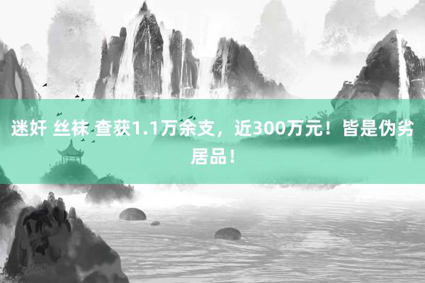 迷奸 丝袜 查获1.1万余支，近300万元！皆是伪劣居品！