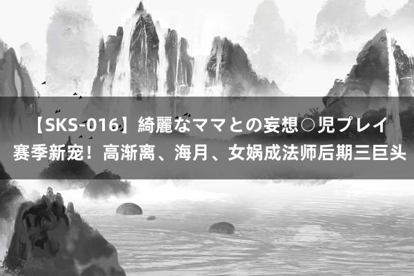 【SKS-016】綺麗なママとの妄想○児プレイ 赛季新宠！高渐离、海月、女娲成法师后期三巨头