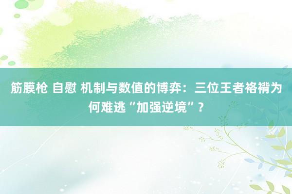 筋膜枪 自慰 机制与数值的博弈：三位王者袼褙为何难逃“加强逆境”？