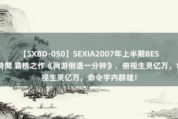 【SXBD-050】SEXIA2007年上半期BEST 全35作品8時間 霸榜之作《网游倒退一分钟》，俯视生灵亿万，命令宇内群雄！