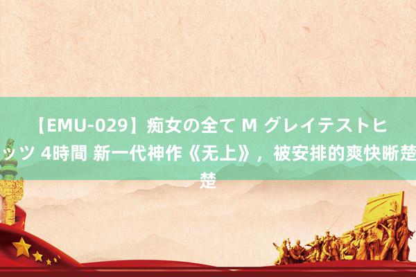 【EMU-029】痴女の全て M グレイテストヒッツ 4時間 新一代神作《无上》，被安排的爽快晰楚