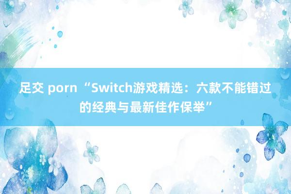 足交 porn “Switch游戏精选：六款不能错过的经典与最新佳作保举”