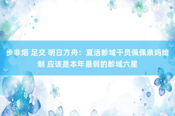 步非烟 足交 明日方舟：夏活畛域干员佩佩亲妈绘制 应该是本年最弱的畛域六星