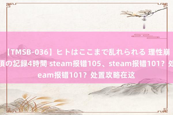 【TMSB-036】ヒトはここまで乱れられる 理性崩壊と豪快絶頂の記録4時間 steam报错105、steam报错101？处置攻略在这