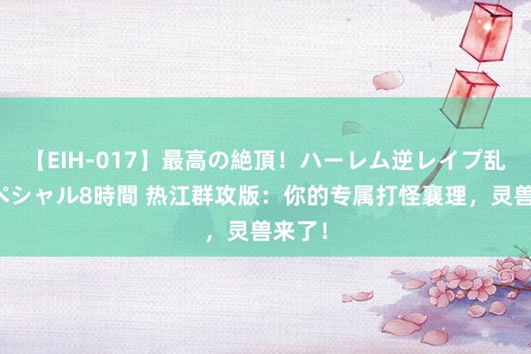 【EIH-017】最高の絶頂！ハーレム逆レイプ乱交スペシャル8時間 热江群攻版：你的专属打怪襄理，灵兽来了！