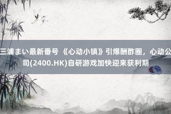 三浦まい最新番号 《心动小镇》引爆酬酢圈，心动公司(2400.HK)自研游戏加快迎来获利期