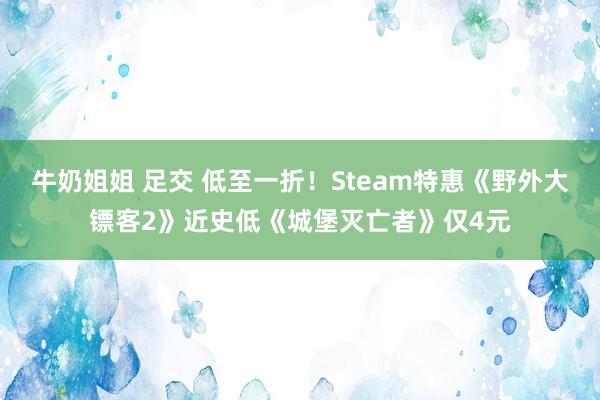 牛奶姐姐 足交 低至一折！Steam特惠《野外大镖客2》近史低《城堡灭亡者》仅4元