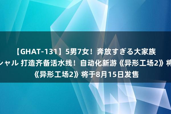 【GHAT-131】5男7女！奔放すぎる大家族 春の2時間スペシャル 打造齐备活水线！自动化新游《异形工场2》将于8月15日发售