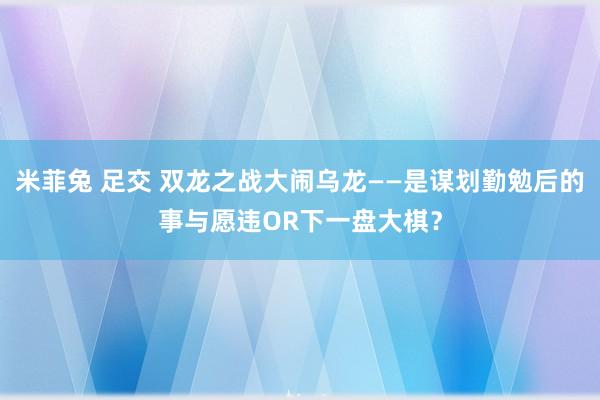 米菲兔 足交 双龙之战大闹乌龙——是谋划勤勉后的事与愿违OR下一盘大棋？