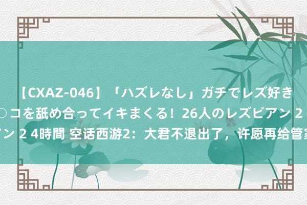 【CXAZ-046】「ハズレなし」ガチでレズ好きなお姉さんたちがオマ○コを舐め合ってイキまくる！26人のレズビアン 2 4時間 空话西游2：大君不退出了，许愿再给管家无名买几套房！