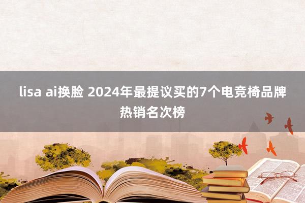 lisa ai换脸 2024年最提议买的7个电竞椅品牌热销名次榜