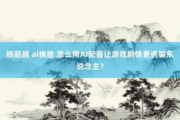 杨超越 ai换脸 怎么用AI配音让游戏剧情更诱骗东说念主？