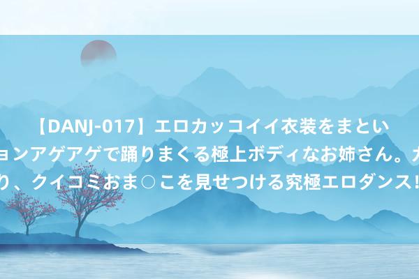 【DANJ-017】エロカッコイイ衣装をまとい、エグイポーズでテンションアゲアゲで踊りまくる極上ボディなお姉さん。ガンガンに腰を振り、クイコミおま○こを見せつける究極エロダンス！ 2 怪不得别东说念主说，3星地煞狗齐不打