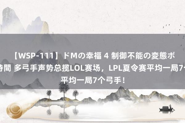 【WSP-111】ドMの幸福 4 制御不能の変態ボディ4時間 多弓手声势总揽LOL赛场，LPL夏令赛平均一局7个弓手！