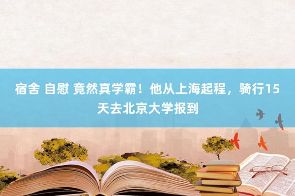 宿舍 自慰 竟然真学霸！他从上海起程，骑行15天去北京大学报到