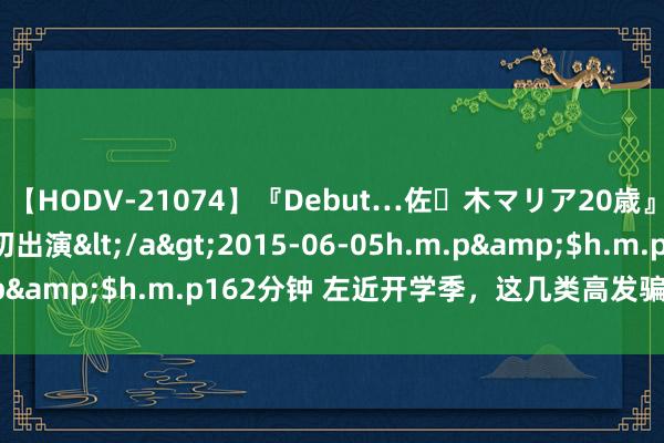 【HODV-21074】『Debut…佐々木マリア20歳』 現役女子大生AV初出演</a>2015-06-05h.m.p&$h.m.p162分钟 左近开学季，这几类高发骗取要警惕！