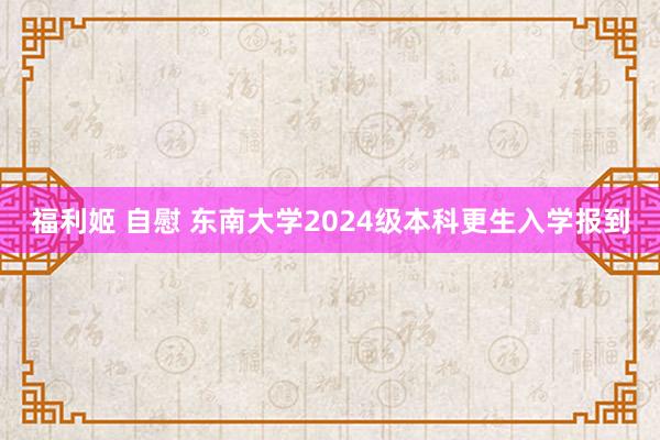 福利姬 自慰 东南大学2024级本科更生入学报到