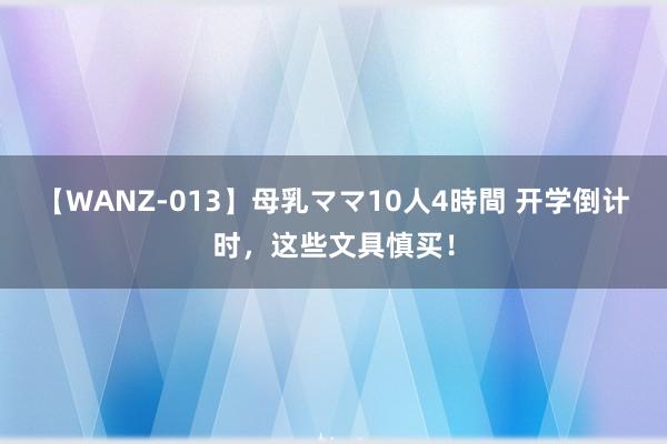 【WANZ-013】母乳ママ10人4時間 开学倒计时，这些文具慎买！