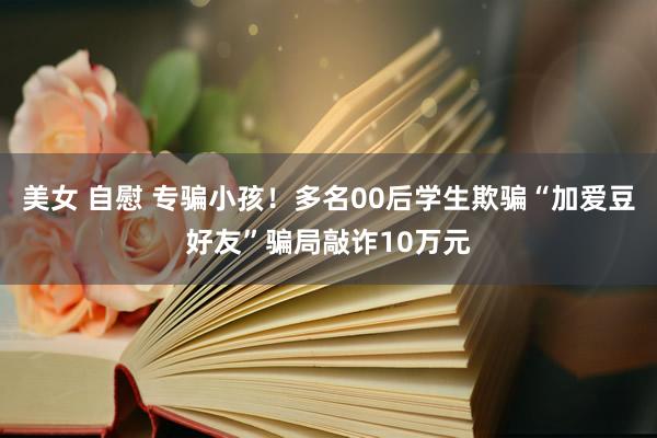 美女 自慰 专骗小孩！多名00后学生欺骗“加爱豆好友”骗局敲诈10万元