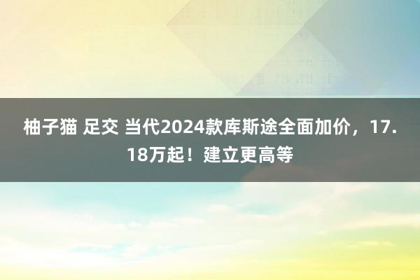 柚子猫 足交 当代2024款库斯途全面加价，17.18万起！建立更高等