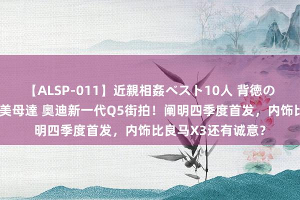 【ALSP-011】近親相姦ベスト10人 背徳の愛に溺れた10人の美母達 奥迪新一代Q5街拍！阐明四季度首发，内饰比良马X3还有诚意？