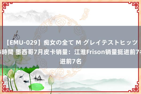 【EMU-029】痴女の全て M グレイテストヒッツ 4時間 墨西哥7月皮卡销量：江淮Frison销量挺进前7名