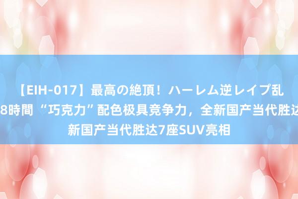 【EIH-017】最高の絶頂！ハーレム逆レイプ乱交スペシャル8時間 “巧克力”配色极具竞争力，全新国产当代胜达7座SUV亮相