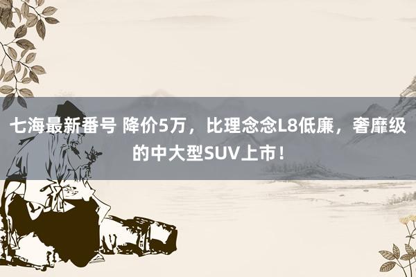 七海最新番号 降价5万，比理念念L8低廉，奢靡级的中大型SUV上市！