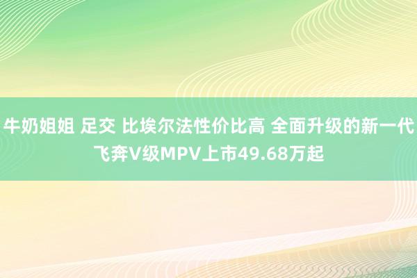 牛奶姐姐 足交 比埃尔法性价比高 全面升级的新一代飞奔V级MPV上市49.68万起