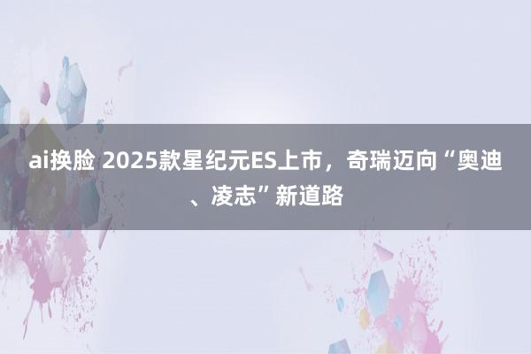 ai换脸 2025款星纪元ES上市，奇瑞迈向“奥迪、凌志”新道路