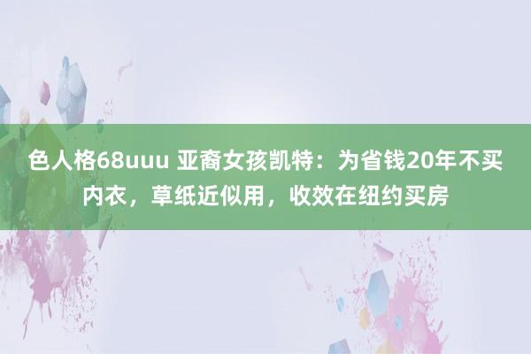 色人格68uuu 亚裔女孩凯特：为省钱20年不买内衣，草纸近似用，收效在纽约买房