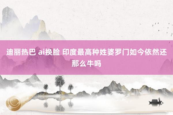 迪丽热巴 ai换脸 印度最高种姓婆罗门如今依然还那么牛吗