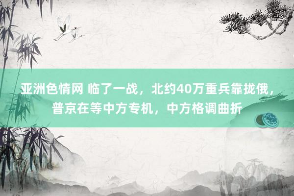 亚洲色情网 临了一战，北约40万重兵靠拢俄，普京在等中方专机，中方格调曲折