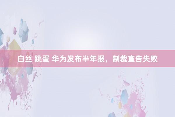 白丝 跳蛋 华为发布半年报，制裁宣告失败