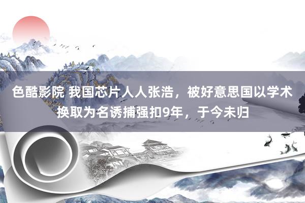 色酷影院 我国芯片人人张浩，被好意思国以学术换取为名诱捕强扣9年，于今未归