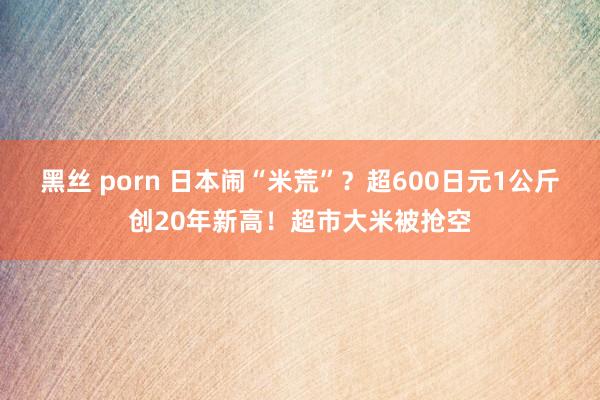 黑丝 porn 日本闹“米荒”？超600日元1公斤创20年新高！超市大米被抢空