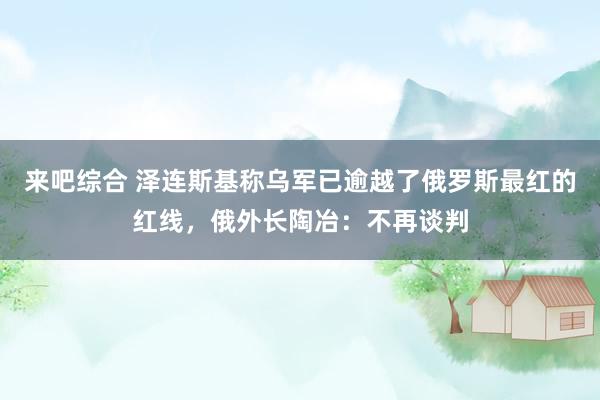 来吧综合 泽连斯基称乌军已逾越了俄罗斯最红的红线，俄外长陶冶：不再谈判