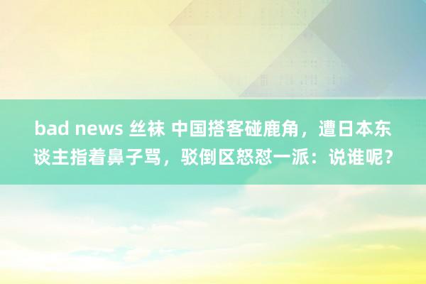 bad news 丝袜 中国搭客碰鹿角，遭日本东谈主指着鼻子骂，驳倒区怒怼一派：说谁呢？