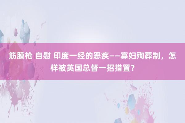 筋膜枪 自慰 印度一经的恶疾——寡妇殉葬制，怎样被英国总督一招措置？