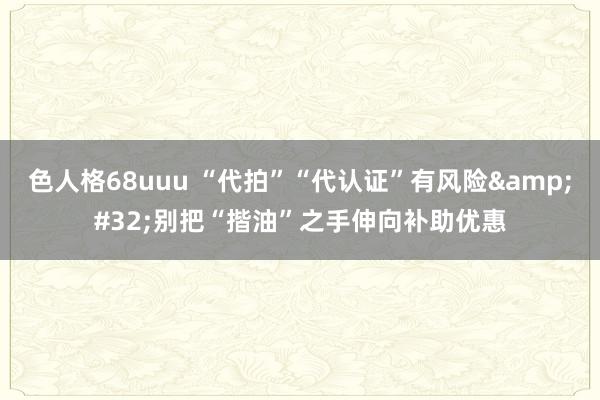 色人格68uuu “代拍”“代认证”有风险&#32;别把“揩油”之手伸向补助优惠