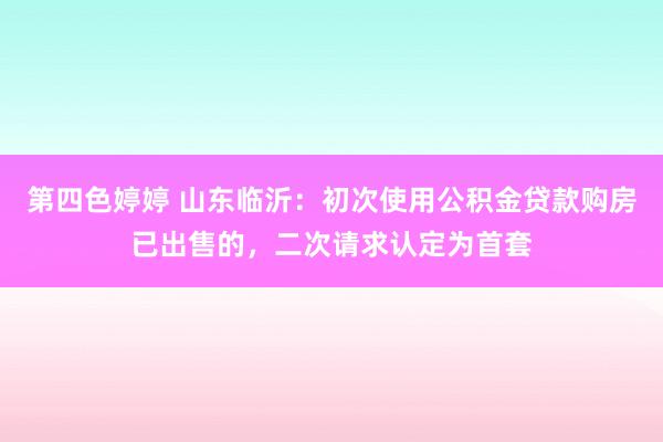 第四色婷婷 山东临沂：初次使用公积金贷款购房已出售的，二次请求认定为首套