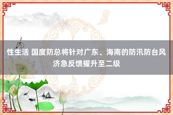 性生活 国度防总将针对广东、海南的防汛防台风济急反馈擢升至二级