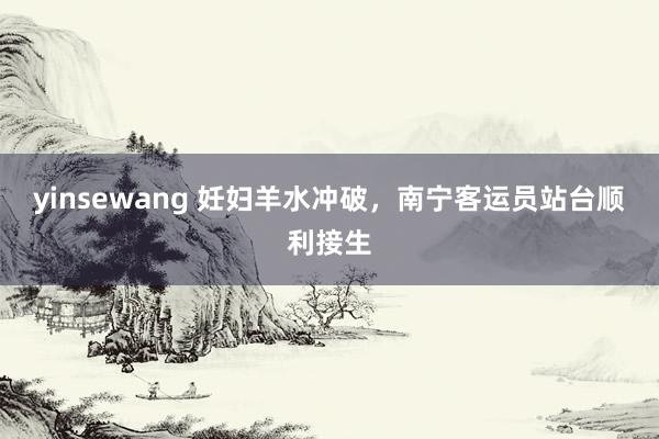 yinsewang 妊妇羊水冲破，南宁客运员站台顺利接生