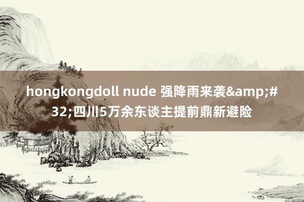 hongkongdoll nude 强降雨来袭&#32;四川5万余东谈主提前鼎新避险