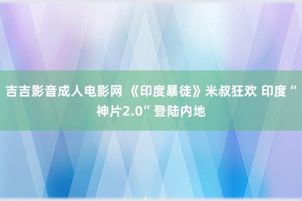 吉吉影音成人电影网 《印度暴徒》米叔狂欢 印度“神片2.0”登陆内地