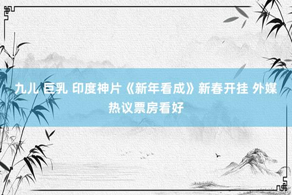 九儿 巨乳 印度神片《新年看成》新春开挂 外媒热议票房看好